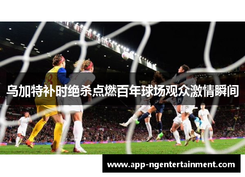 乌加特补时绝杀点燃百年球场观众激情瞬间