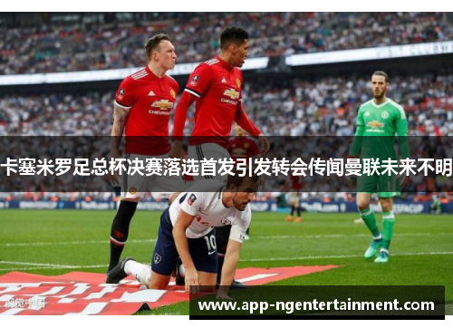 卡塞米罗足总杯决赛落选首发引发转会传闻曼联未来不明